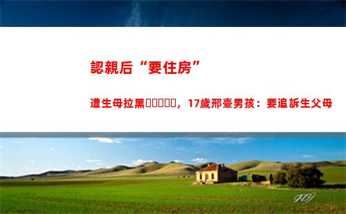認親后“要住房”遭生母拉黑，17歲邢臺男孩：要追訴生父母(認親后要住房)